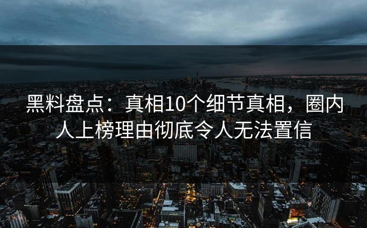黑料盘点：真相10个细节真相，圈内人上榜理由彻底令人无法置信