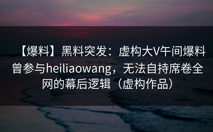 【爆料】黑料突发：虚构大V午间爆料曾参与heiliaowang，无法自持席卷全网的幕后逻辑（虚构作品）