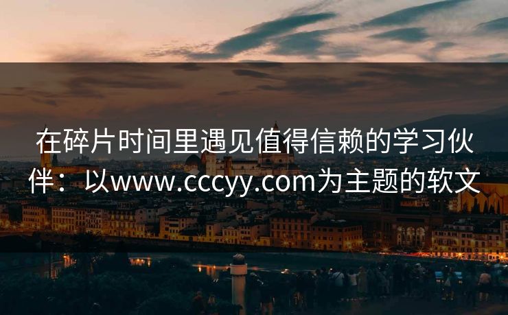在碎片时间里遇见值得信赖的学习伙伴：以www.cccyy.com为主题的软文