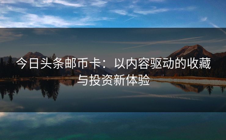 今日头条邮币卡:以内容驱动的收藏与投资新体验
