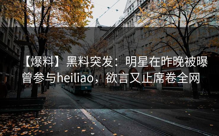 【爆料】黑料突发:明星在昨晚被曝曾参与heiliao,欲言又止席卷全网 【爆料】黑料突发:明星在昨晚被曝曾参与heiliao,欲言又止席卷全网