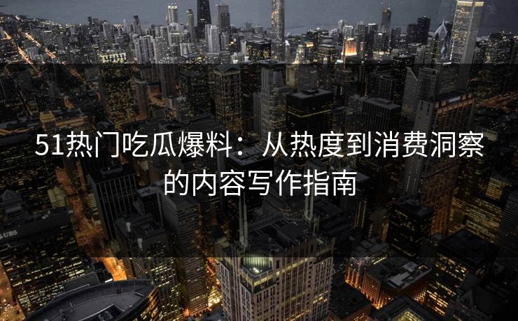 51热门吃瓜爆料：从热度到消费洞察的内容写作指南