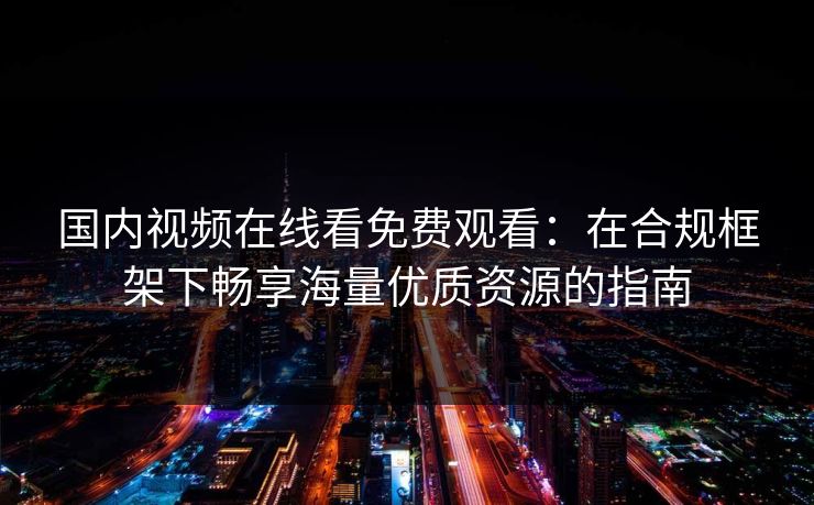 国内视频在线看免费观看：在合规框架下畅享海量优质资源的指南