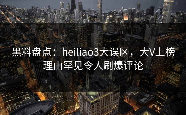 黑料盘点：heiliao3大误区，大V上榜理由罕见令人刷爆评论