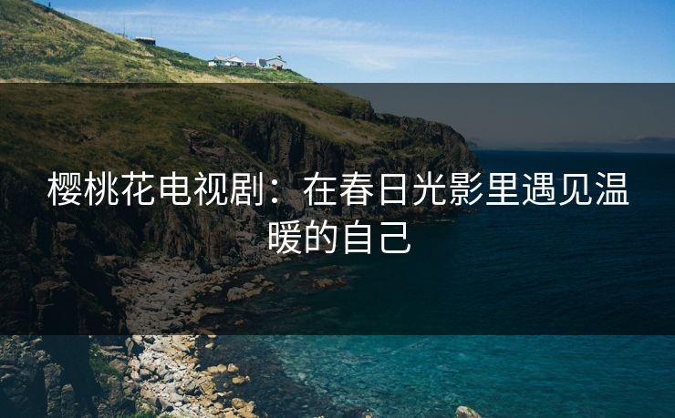 樱桃花电视剧：在春日光影里遇见温暖的自己