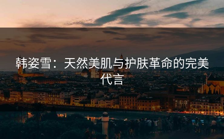 韩姿雪：天然美肌与护肤革命的完美代言