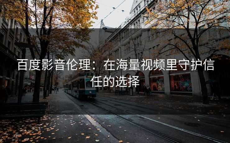 百度影音伦理：在海量视频里守护信任的选择