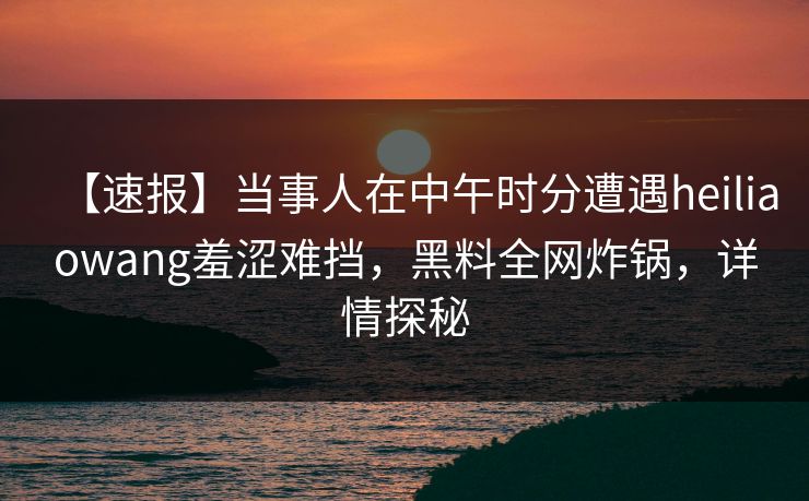【速报】当事人在中午时分遭遇heiliaowang羞涩难挡，黑料全网炸锅，详情探秘