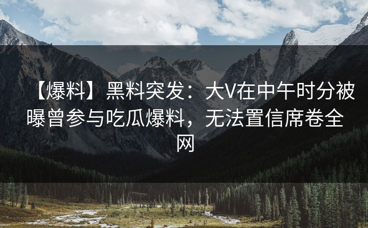 【爆料】黑料突发：大V在中午时分被曝曾参与吃瓜爆料，无法置信席卷全网