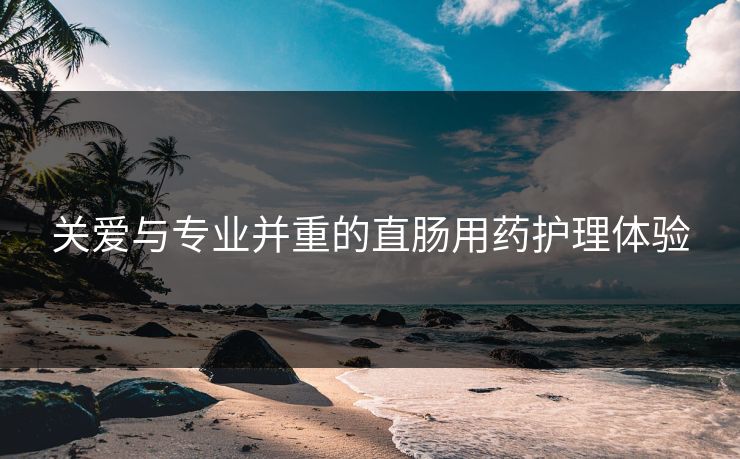 关爱与专业并重的直肠用药护理体验