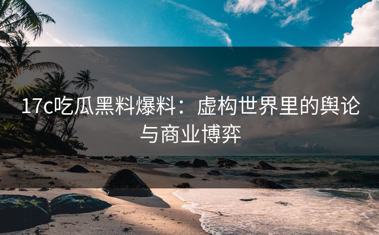 17c吃瓜黑料爆料：虚构世界里的舆论与商业博弈
