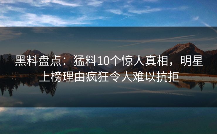 黑料盘点：猛料10个惊人真相，明星上榜理由疯狂令人难以抗拒