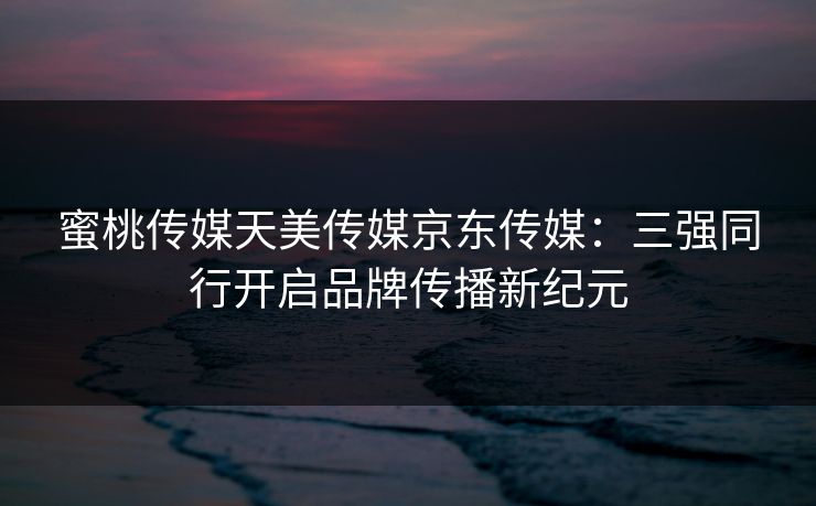 蜜桃传媒天美传媒京东传媒：三强同行开启品牌传播新纪元
