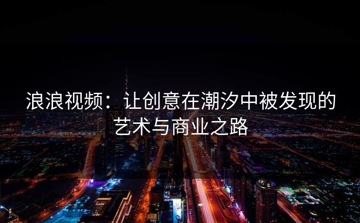 浪浪视频：让创意在潮汐中被发现的艺术与商业之路