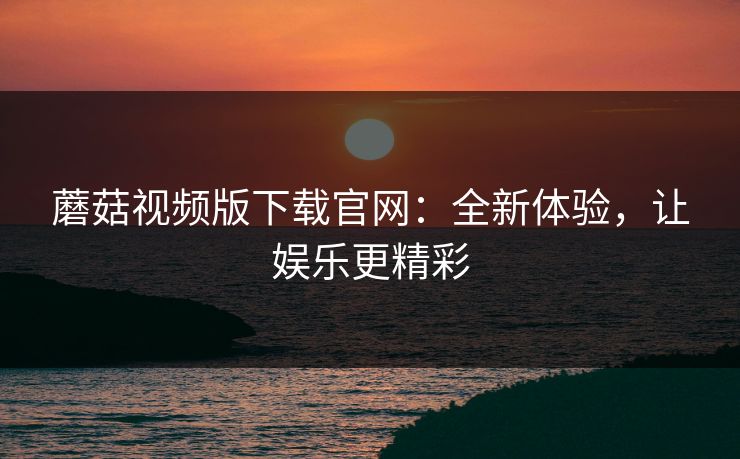 蘑菇视频版下载官网：全新体验，让娱乐更精彩