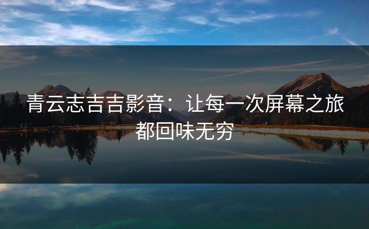 青云志吉吉影音：让每一次屏幕之旅都回味无穷