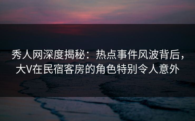 秀人网深度揭秘:热点事件风波背后,大V在民宿客房的角色特别令人意外