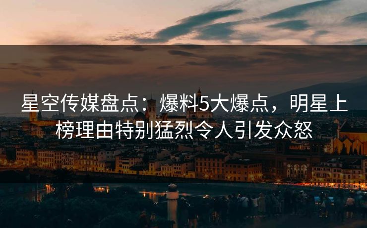 星空传媒盘点:爆料5大爆点,明星上榜理由特别猛烈令人引发众怒