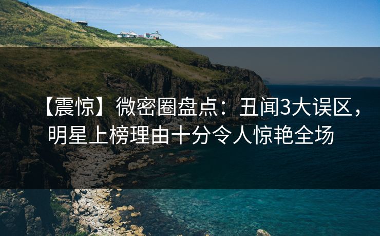 【震惊】微密圈盘点：丑闻3大误区，明星上榜理由十分令人惊艳全场