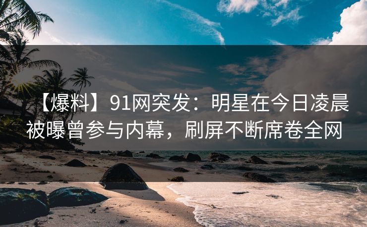 【爆料】91网突发：明星在今日凌晨被曝曾参与内幕，刷屏不断席卷全网