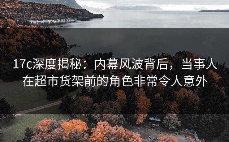 17c深度揭秘：内幕风波背后，当事人在超市货架前的角色非常令人意外
