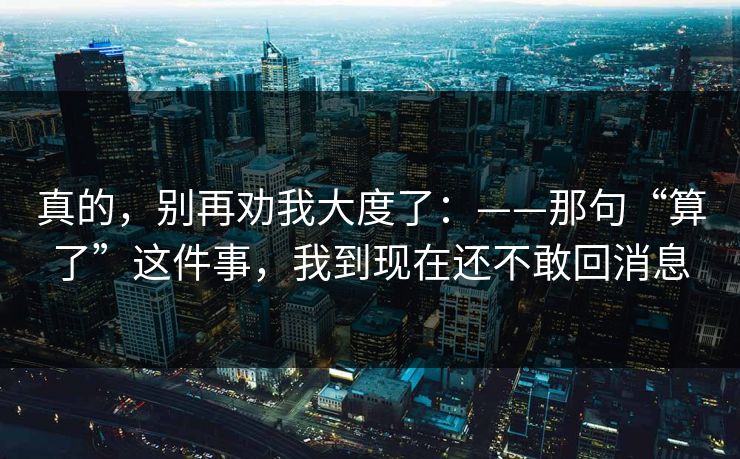 真的，别再劝我大度了：——那句“算了”这件事，我到现在还不敢回消息
