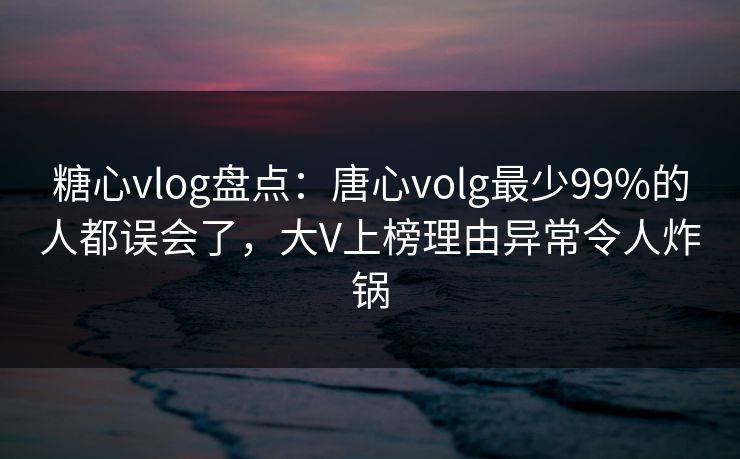 糖心vlog盘点：唐心volg最少99%的人都误会了，大V上榜理由异常令人炸锅