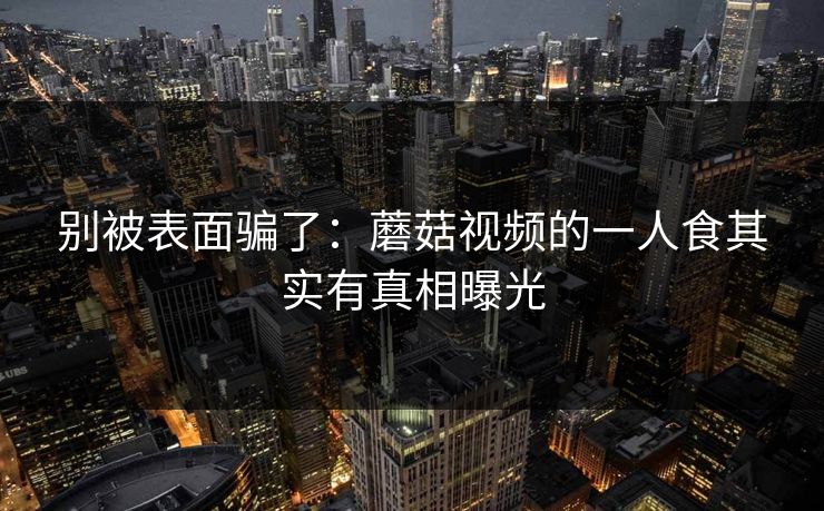 别被表面骗了:蘑菇视频的一人食其实有真相曝光
