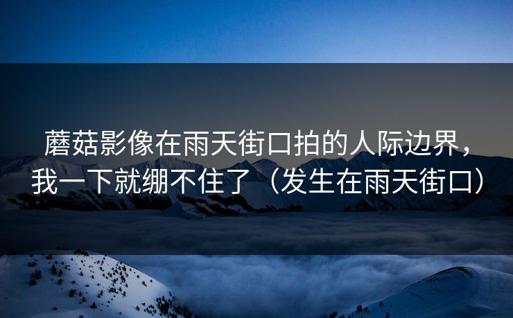 蘑菇影像在雨天街口拍的人际边界，我一下就绷不住了（发生在雨天街口）