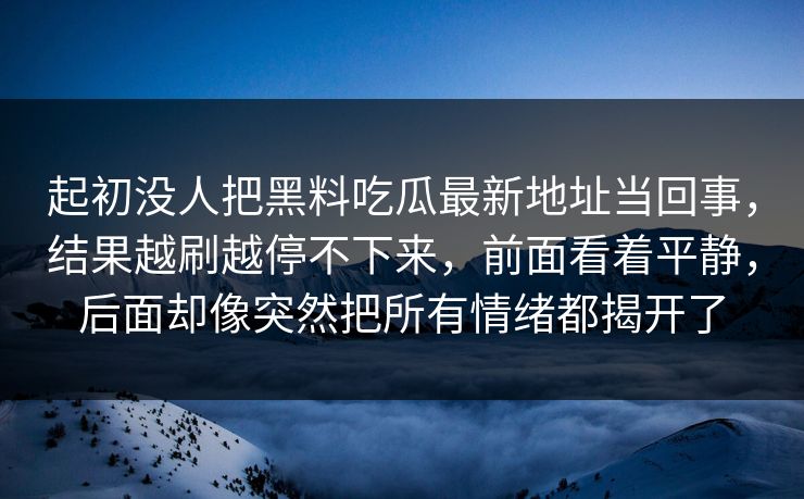 起初没人把黑料吃瓜最新地址当回事，结果越刷越停不下来，前面看着平静，后面却像突然把所有情绪都揭开了
