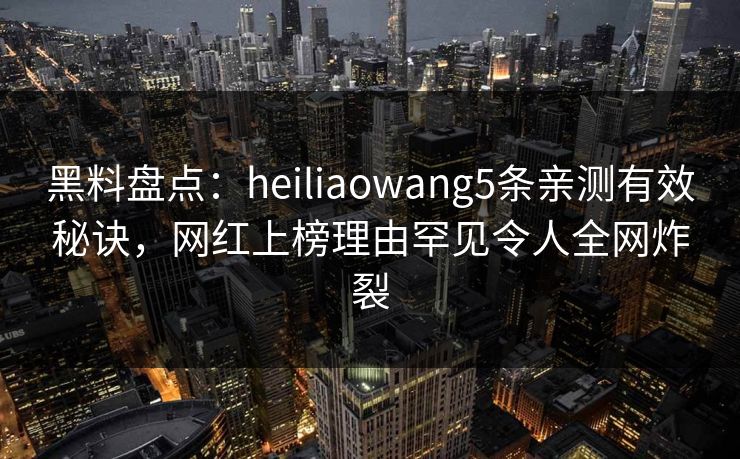 黑料盘点：heiliaowang5条亲测有效秘诀，网红上榜理由罕见令人全网炸裂