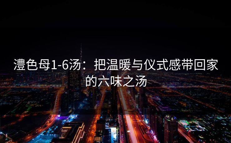 澧色母1-6汤：把温暖与仪式感带回家的六味之汤