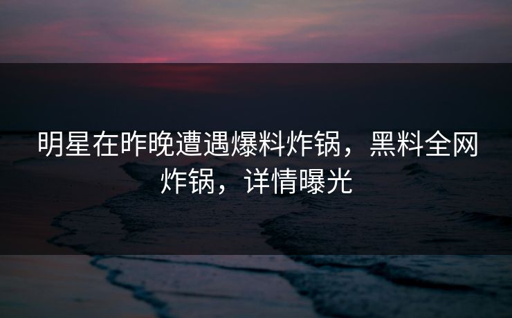 明星在昨晚遭遇爆料炸锅，黑料全网炸锅，详情曝光