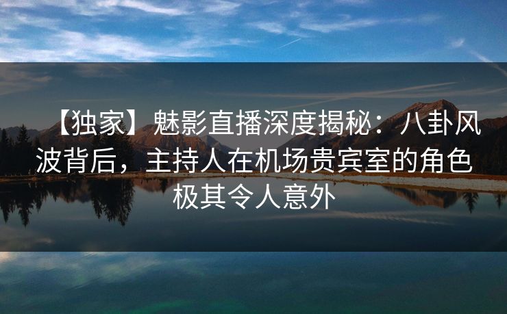 【独家】魅影直播深度揭秘：八卦风波背后，主持人在机场贵宾室的角色极其令人意外