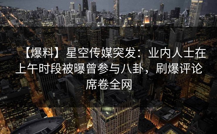 【爆料】星空传媒突发：业内人士在上午时段被曝曾参与八卦，刷爆评论席卷全网