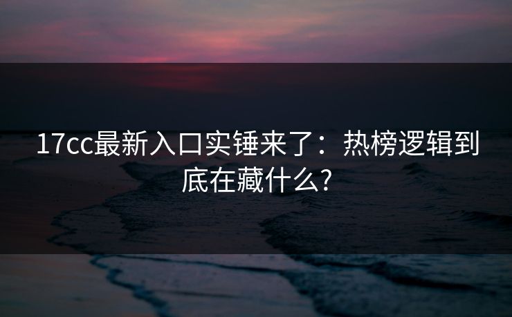 17cc最新入口实锤来了：热榜逻辑到底在藏什么?